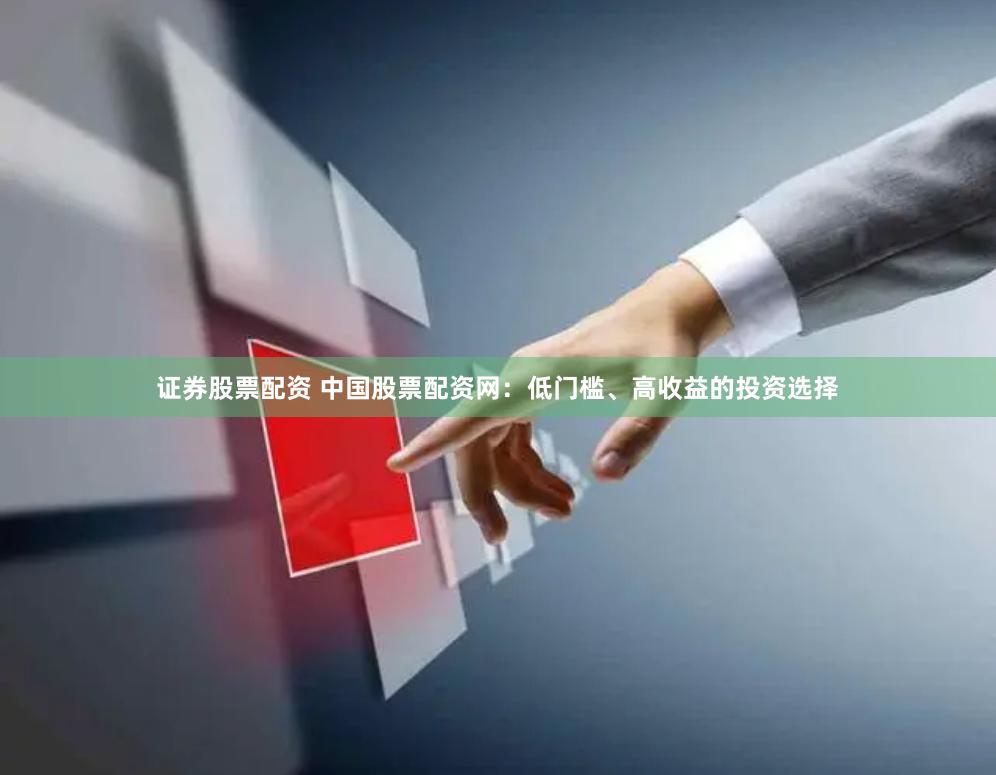 证券股票配资 中国股票配资网：低门槛、高收益的投资选择
