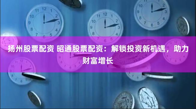 扬州股票配资 昭通股票配资：解锁投资新机遇，助力财富增长