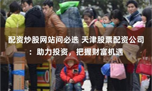 配资炒股网站问必选 天津股票配资公司：助力投资，把握财富机遇