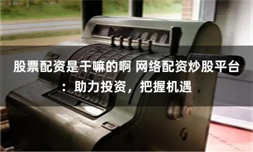 股票配资是干嘛的啊 网络配资炒股平台：助力投资，把握机遇
