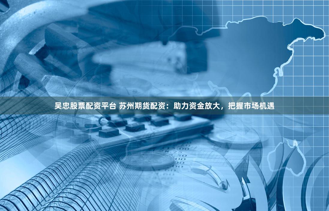 吴忠股票配资平台 苏州期货配资：助力资金放大，把握市场机遇