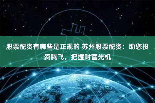 股票配资有哪些是正规的 苏州股票配资：助您投资腾飞，把握财富先机