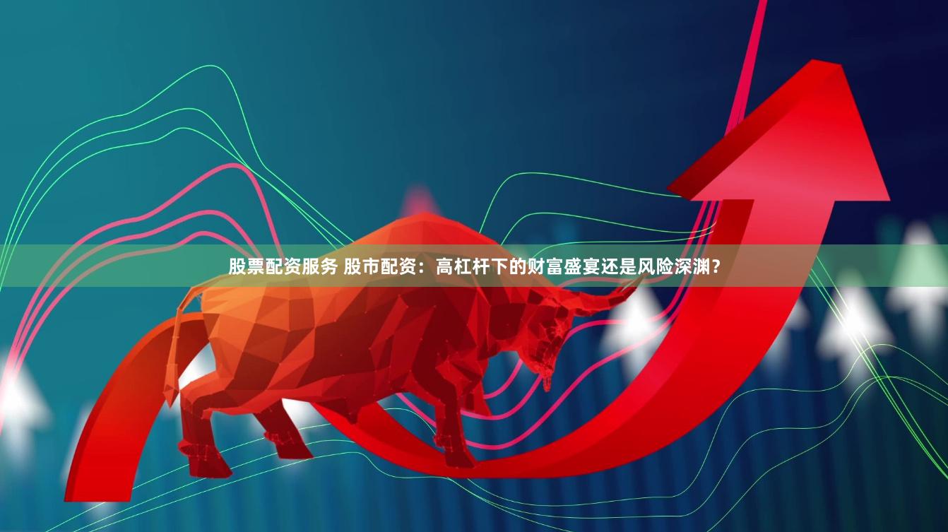 股票配资服务 股市配资：高杠杆下的财富盛宴还是风险深渊？