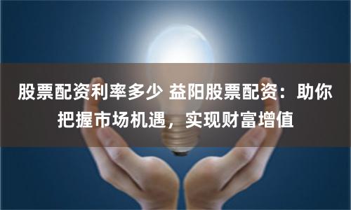 股票配资利率多少 益阳股票配资：助你把握市场机遇，实现财富增值
