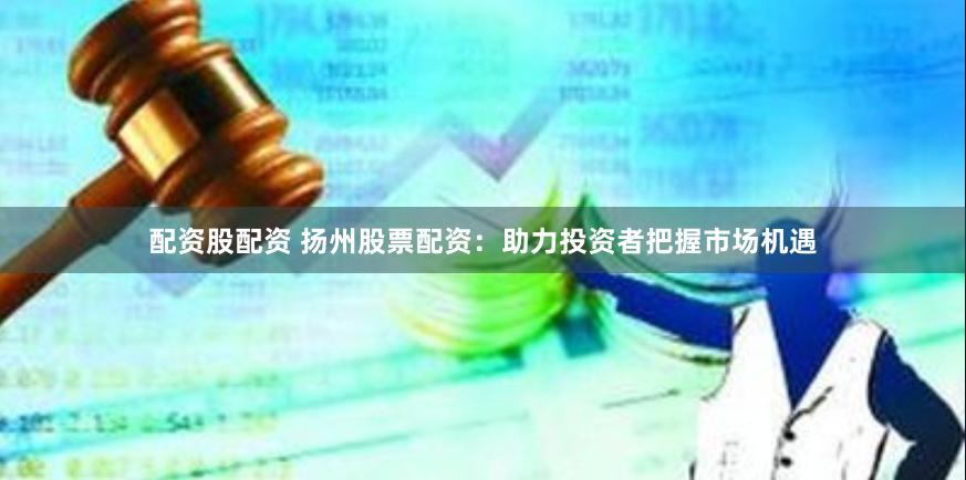 配资股配资 扬州股票配资：助力投资者把握市场机遇