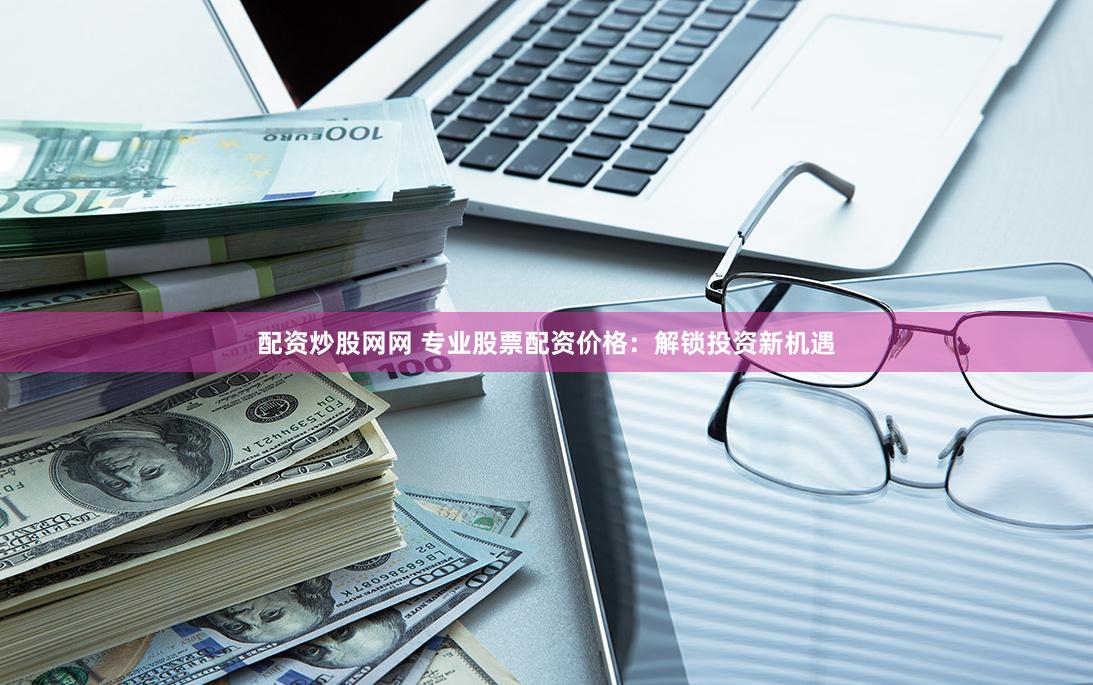 配资炒股网网 专业股票配资价格：解锁投资新机遇