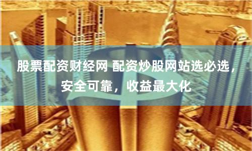 股票配资财经网 配资炒股网站选必选，安全可靠，收益最大化