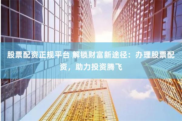 股票配资正规平台 解锁财富新途径：办理股票配资，助力投资腾飞