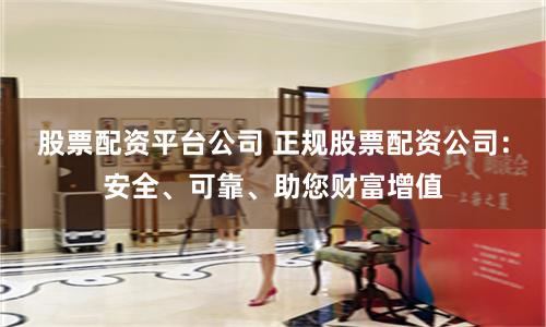股票配资平台公司 正规股票配资公司：安全、可靠、助您财富增值