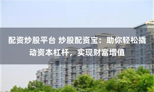 配资炒股平台 炒股配资宝：助你轻松撬动资本杠杆，实现财富增值