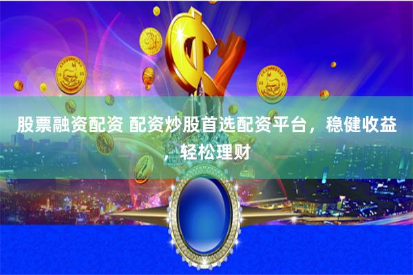 股票融资配资 配资炒股首选配资平台，稳健收益，轻松理财