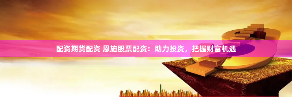 配资期货配资 恩施股票配资：助力投资，把握财富机遇