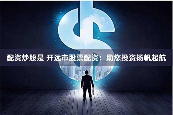 配资炒股是 开远市股票配资：助您投资扬帆起航