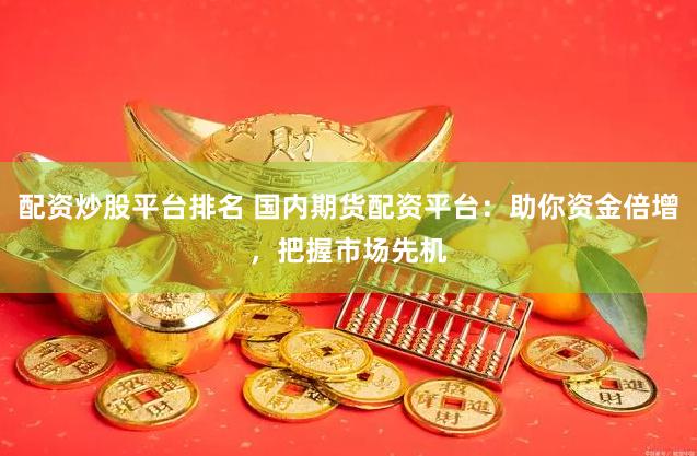 配资炒股平台排名 国内期货配资平台：助你资金倍增，把握市场先机