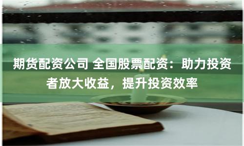 期货配资公司 全国股票配资：助力投资者放大收益，提升投资效率