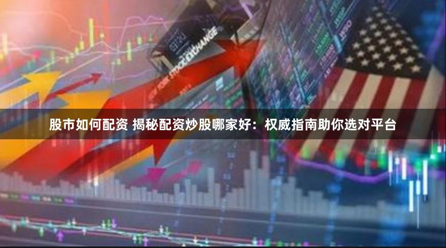 股市如何配资 揭秘配资炒股哪家好：权威指南助你选对平台