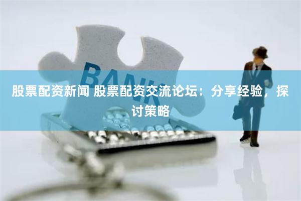 股票配资新闻 股票配资交流论坛：分享经验，探讨策略