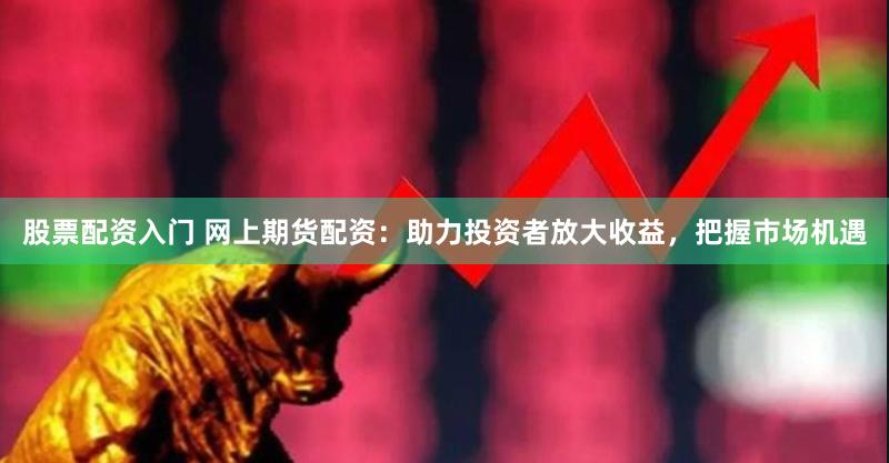 股票配资入门 网上期货配资：助力投资者放大收益，把握市场机遇