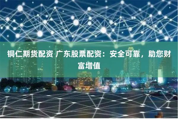铜仁期货配资 广东股票配资：安全可靠，助您财富增值