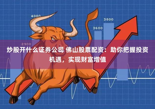 炒股开什么证券公司 佛山股票配资：助你把握投资机遇，实现财富增值