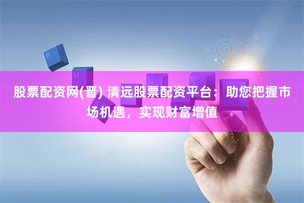 股票配资网(晋) 清远股票配资平台：助您把握市场机遇，实现财富增值