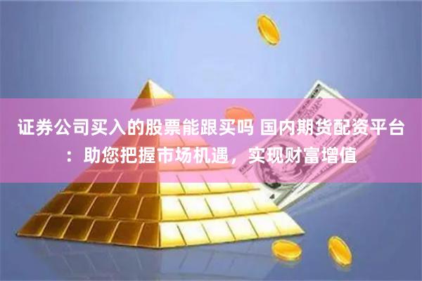 证券公司买入的股票能跟买吗 国内期货配资平台：助您把握市场机遇，实现财富增值