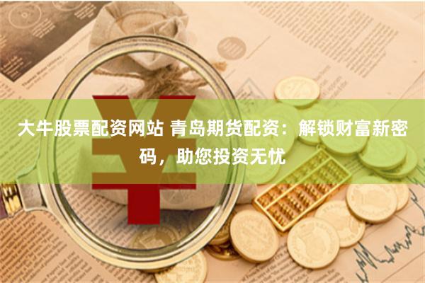 大牛股票配资网站 青岛期货配资：解锁财富新密码，助您投资无忧