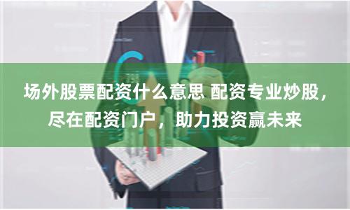 场外股票配资什么意思 配资专业炒股，尽在配资门户，助力投资赢未来