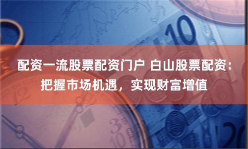 配资一流股票配资门户 白山股票配资：把握市场机遇，实现财富增值