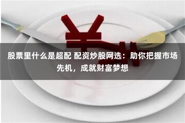 股票里什么是超配 配资炒股网选：助你把握市场先机，成就财富梦想