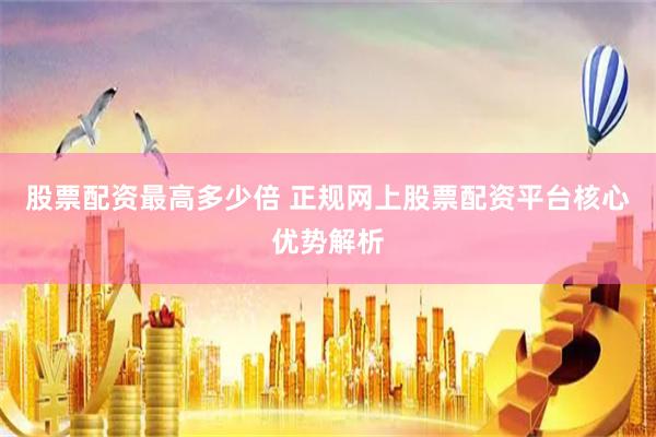 股票配资最高多少倍 正规网上股票配资平台核心优势解析