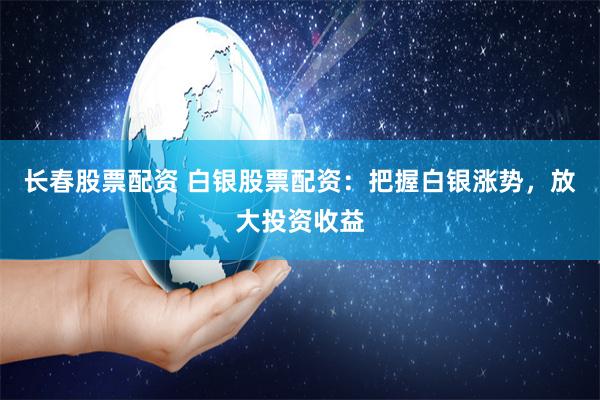 长春股票配资 白银股票配资：把握白银涨势，放大投资收益