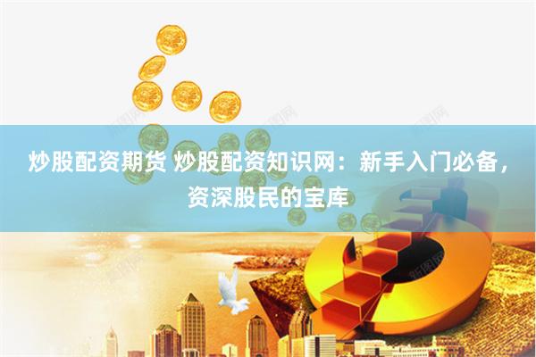 炒股配资期货 炒股配资知识网：新手入门必备，资深股民的宝库